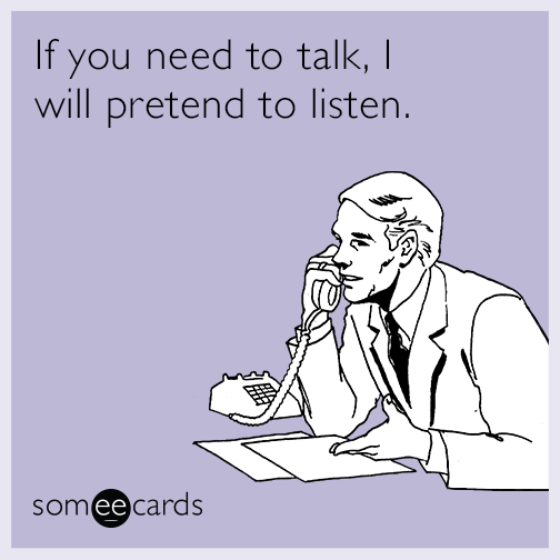 If you need to talk, I will pretend to listen