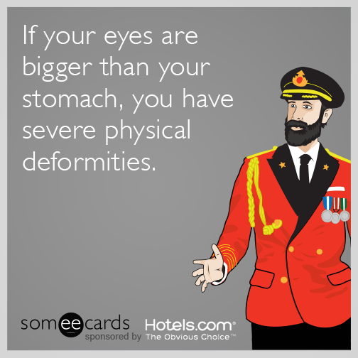 If your eyes are bigger than your stomach, you have severe physical deformities.