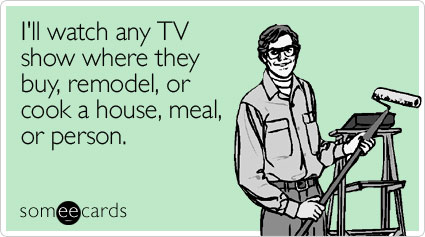 I'll watch any TV show where they buy, remodel, or cook a house, meal, or person