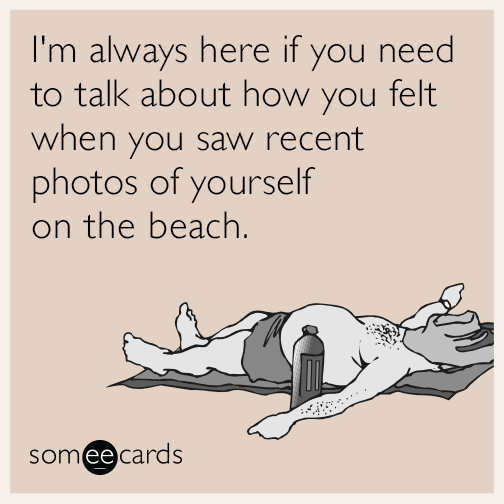 I'm always here if you need to talk about how you felt when you saw recent photos of yourself on the beach.