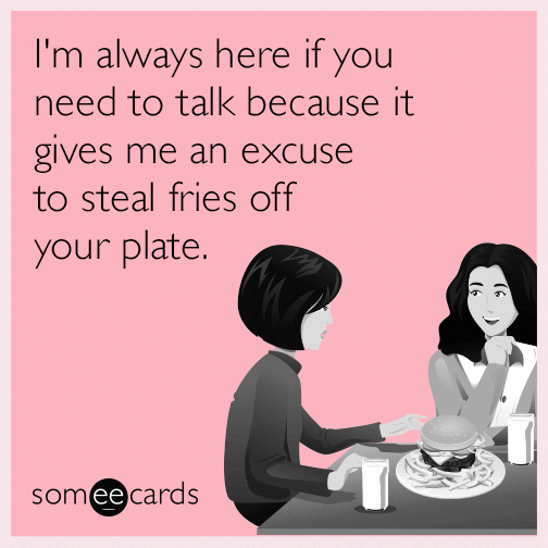 I'm always here if you need to talk because it gives me an excuse to steal fries off your plate.