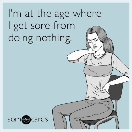 I'm at the age where I get sore from doing nothing.