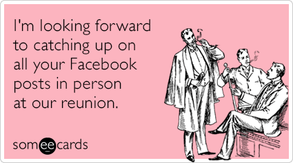 I'm looking forward to catching up on all your Facebook posts in person at our reunion.