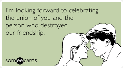 I'm looking forward to celebrating the union of you and the person who destroyed our friendship.