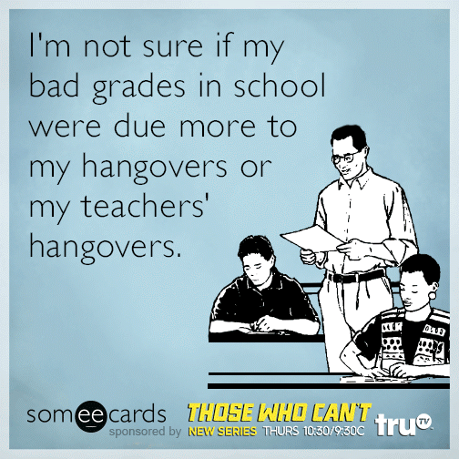 I'm not sure if my bad grades in school were due more to my hangovers or my teachers' hangovers.