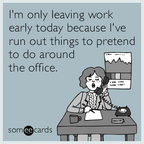 I'm only leaving work early today because I've run out of things to pretend to do around the office.