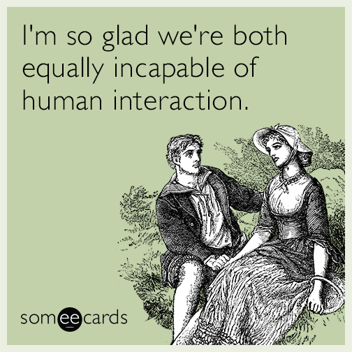 I'm so glad we're both equally incapable of human interaction.