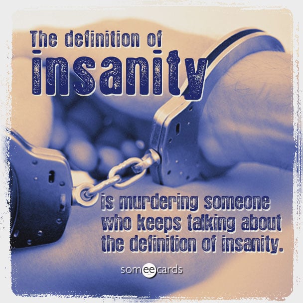 The definition of insanity is murdering someone who keeps talking about the definition of insanity.