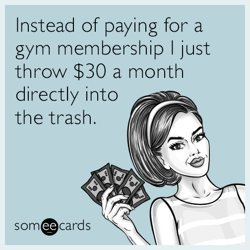 Instead of paying for a gym membership I just throw $30 a month directly into the trash.