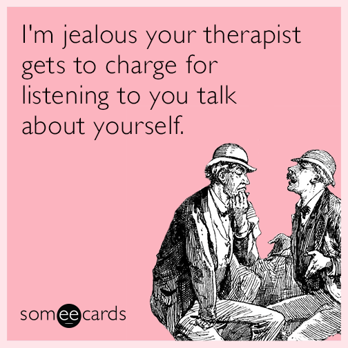 I'm jealous your therapist gets to charge for listening to you talk about yourself.