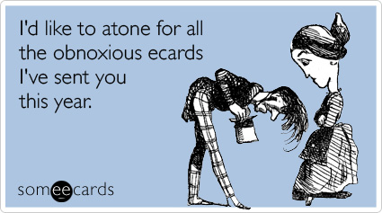 I'd like to atone for all the obnoxious ecards I've sent you this year