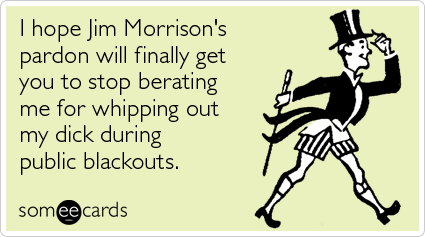 I hope Jim Morrison's pardon will finally get you to stop berating me for whipping out my dick during public blackouts