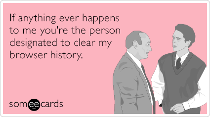 If anything ever happens to me you're the person designated to clear my browser history.