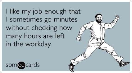 I like my job enough that I sometimes go minutes without checking how many hours are left in the workday.