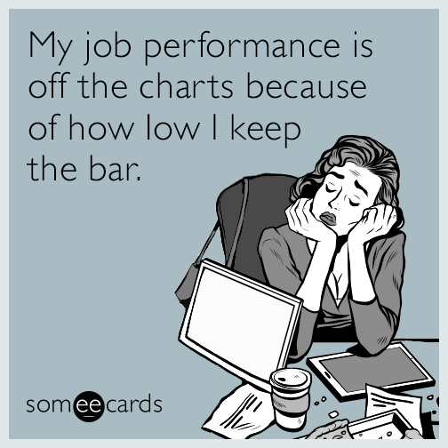 My job performance is off the charts because of how low I keep the bar.