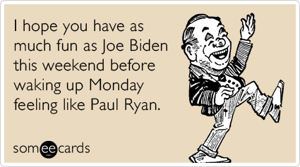 I hope you have as much fun as Joe Biden this weekend before waking up Monday feeling like Paul Ryan.