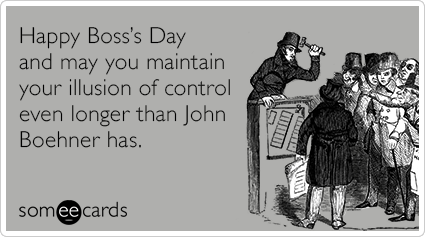 Happy Boss’s Day and may you maintain your illusion of control even longer than John Boehner has.