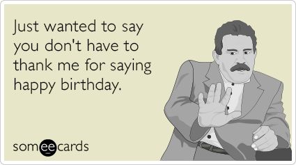 Just wanted to say you don't have to thank me for saying happy birthday.