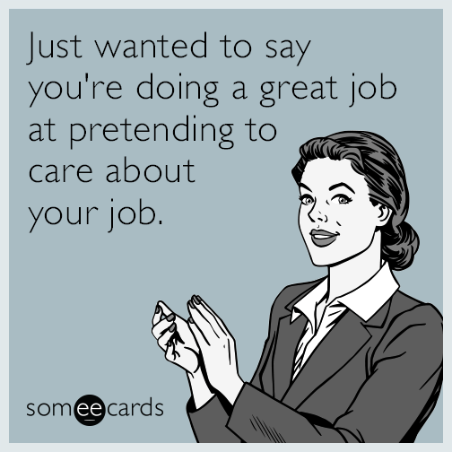 Just wanted to say you're doing a great job at pretending to care about your job.