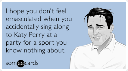 I hope you don't feel emasculated when you accidentally sing along to Katy Perry at a party for a sport you know nothing about.