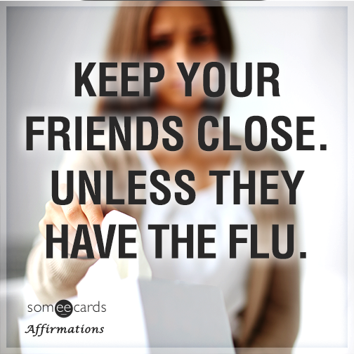 Keep your friends close. Unless they have the flu.