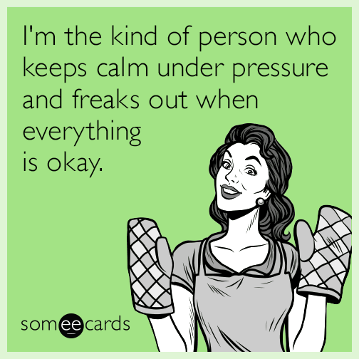 I'm the kind of person who keeps calm under pressure and freaks out when everything is okay.