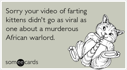 Sorry your video of farting kittens didn't go as viral as one about a murderous African warlord