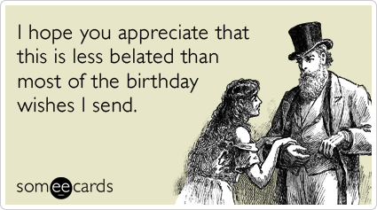 I hope you appreciate that this is less belated than most of the birthday wishes I send.