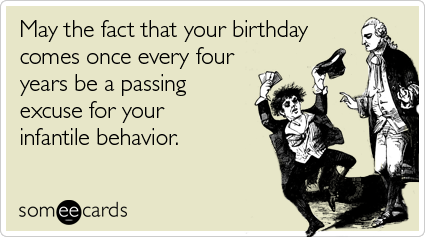 May the fact that your birthday comes once every four years be a passing excuse for your infantile behavior