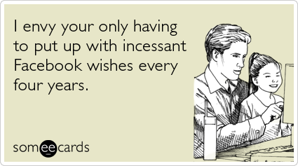 I envy your only having to put up with incessant Facebook wishes every four years