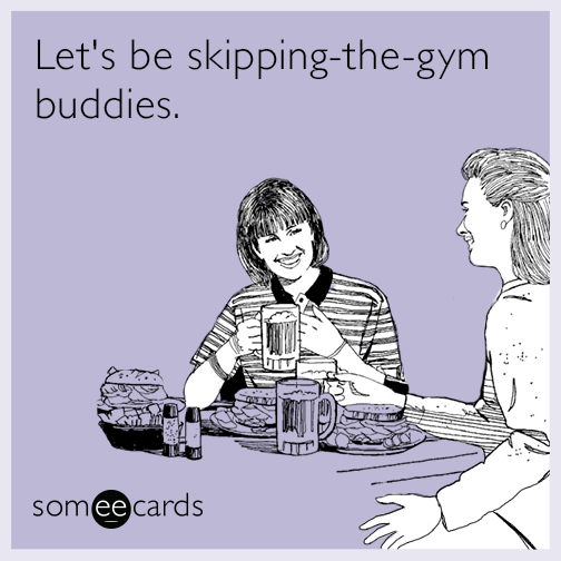 Let's be skipping-the-gym buddies.