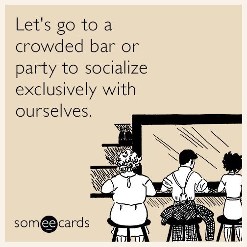 Let's go to a crowded bar or party to socialize exclusively with ourselves