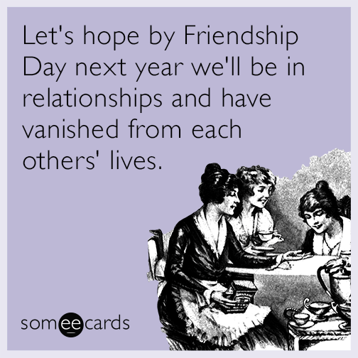 Let's hope by Friendship Day next year we'll be in relationships and have vanished from each others' lives