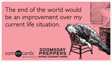 The end of the world would be an improvement over my current life situation.