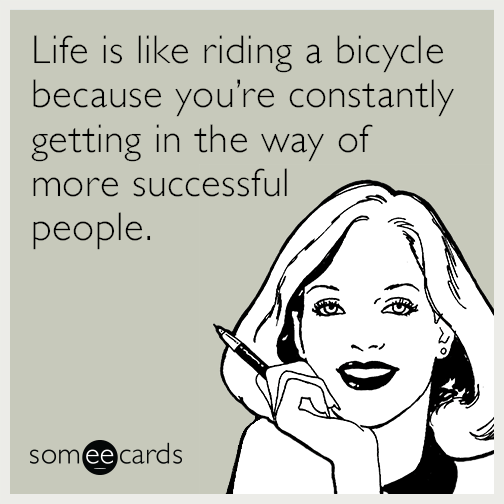 Life is like riding a bicycle in that you’re constantly getting in the way of more successful people.