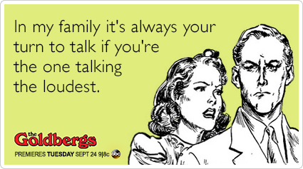 In my family it's always your turn to talk if you're the one talking the loudest.