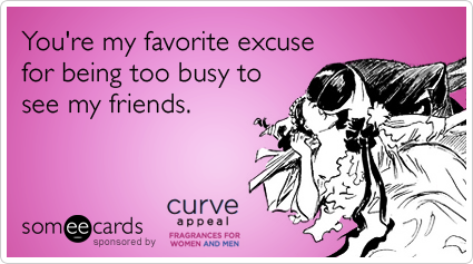 You're my favorite excuse for being too busy to see my friends.
