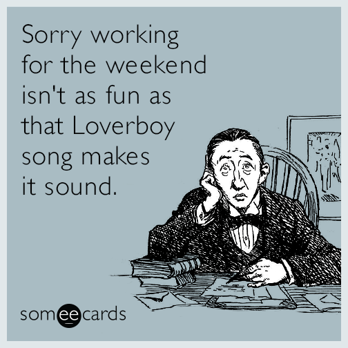 Sorry working for the weekend isn't as fun as that Loverboy song makes it sound.