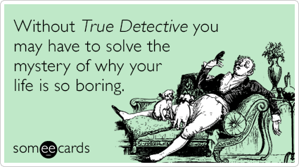 Without True Detective you may have to solve the mystery of why your life is so boring.
