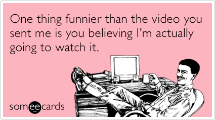 One thing funnier than the video you sent me is you believing I'm actually going to watch it.