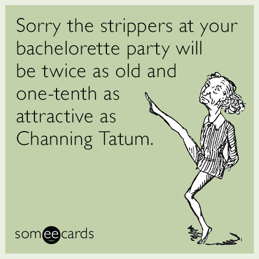 Sorry the strippers at your bachelorette party will be twice as old and one-tenth as attractive as Channing Tatum.