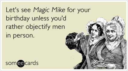 Let's see Magic Mike for your birthday unless you'd rather objectify men in person.