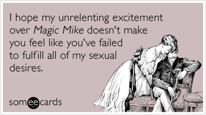 I hope my unrelenting excitement over Magic Mike doesn't make you feel like you've failed to fulfill all of my sexual desires.