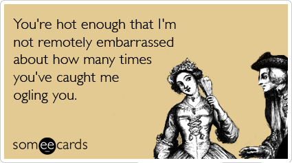 You're hot enough that I'm not remotely embarrassed about how many times you've caught me ogling you.