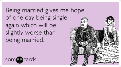 Being married gives me hope of one day being single again which will be slightly worse than being married.