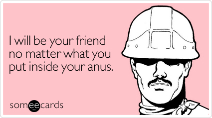 I will be your friend no matter what you put inside your anus