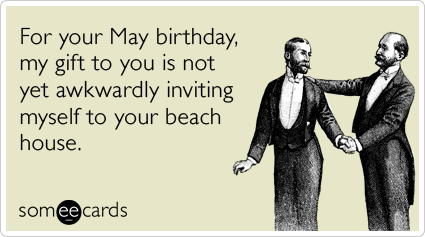 For your May birthday, my gift to you is not yet awkwardly inviting myself to your beach house.