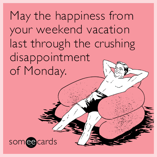 May the happiness from your weekend vacation can last through the crushing disappointment of Monday.