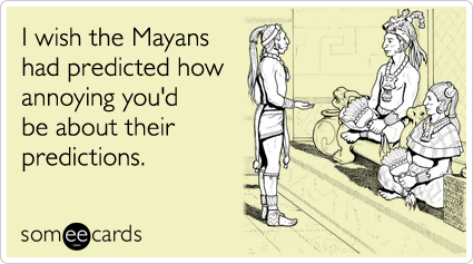 I wish the Mayans had predicted how annoying you'd be about their predictions