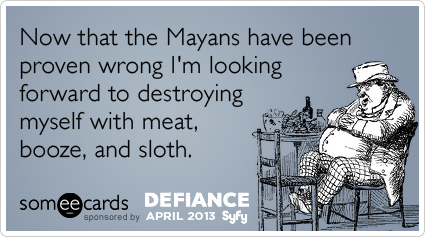 Now that the Mayans have been proven wrong I'm looking forward to destroying myself with meat, booze, and sloth.